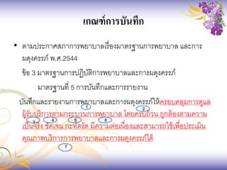 เกณฑ์การบันทึก
• ตามประกาศสภาการพยาบาลเรื่องมาตรฐานการพยาบาล และการ
ผดุงครรภ์ พ.ศ.2544
ข้อ 3 มาตรฐานการปฏิบัติการพยาบาลและการผดุงครรภ์
มาตรฐานที่ 5 การบันทึกและการรายงาน
บันทึกและรายงานการพยาบาลและการผดุงครรภ์ให้ครอบคลุมการดูแล
ผู้รับบริการตามกระบวนการพยาบาล โดยครบถ้วน ถูกต้องตามความ
เป็นจริง ชัดเจน กะทัดรัด มีความต่อเนื่องและสามารถใช้เพื่อประเมิน
คุณภาพบริการการพยาบาลและการผดุงครรภ์ได้
 