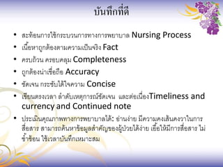 บันทึกที่ดี
• สะท้อนการใช้กระบวนการทางการพยาบาล Nursing Process
• เนื้อหาถูกต้องตามความเป็นจริง Fact
• ครบถ้วน ครอบคลุม Completeness
• ถูกต้องน่าเชื่อถือ Accuracy
• ชัดเจน กระชับได้ใจความ Concise
• เขียนตรงเวลา ลาดับเหตุการณ์ชัดเจน และต่อเนื่องTimeliness and
currency and Continued note
• ประเมินคุณภาพทางการพยาบาลได้: อ่านง่าย มีความคงเส้นคงวาในการ
สื่อสาร สามารถค้นหาข้อมูลสาคัญของผู้ป่วยได้ง่าย เอื้อให้มีการสื่อสาร ไม่
ซ้าซ้อน ใช้เวลาบันทึกเหมาะสม
 