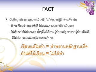 FACT
• บันทึกถูกต้องตามความเป็นจริง ไม่ใส่ความรู้สึกส่วนตัว เช่น
- ถ้าจะเขียนว่าแผลแห้งดี ไม่บวมแดงแปลว่าต้องเห็นแผล
- ไม่เขียนว่าไม่ปวดแผล ทั้งๆที่ไม่ได้ถามผู้ป่วยแต่ดูเอาจากผู้ป่วยเดินได้
ดีไม่บ่นปวดแผลและไม่ขอยาแก้ปวด
 