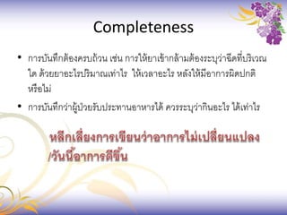 Completeness
• การบันทึกต้องครบถ้วน เช่น การให้ยาเข้ากล้ามต้องระบุว่าฉีดที่บริเวณ
ใด ด้วยยาอะไรปริมาณเท่าไร ให้เวลาอะไร หลังให้มีอาการผิดปกติ
หรือไม่
• การบันทึกว่าผู้ป่วยรับประทานอาหารได้ ควรระบุว่ากินอะไร ได้เท่าไร
 