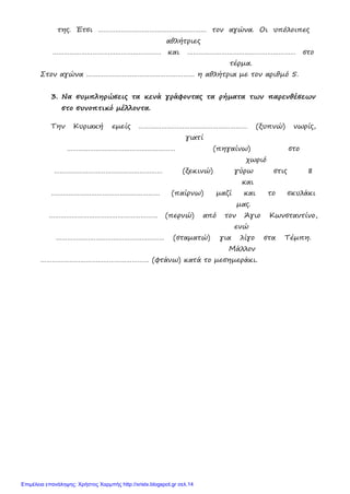 της. Έτσι ………………………………………………… τον αγώνα. Οι υπόλοιπες
αθλήτριες
………………………………………………… και ………………………………………………… στο
τέρμα.
Στον αγώνα ………………………………………………… η αθλήτρια με τον αριθμό 5.
3. Να συμπληρώσεις τα κενά γράφοντας τα ρήματα των παρενθέσεων
στο συνοπτικό μέλλοντα.
Την Κυριακή εμείς ………………………………………………… (ξυπνώ) νωρίς,
γιατί
………………………………………………… (πηγαίνω) στο
χωριό
………………………………………………… (ξεκινώ) γύρω στις 8
και
………………………………………………… (παίρνω) μαζί και το σκυλάκι
μας.
………………………………………………… (περνώ) από τον Άγιο Κωνσταντίνο,
ενώ
………………………………………………… (σταματώ) για λίγο στα Τέμπη.
Μάλλον
………………………………………………… (φτάνω) κατά το μεσημεράκι.
Επιμέλεια επανάληψης: Χρήστος Χαρμπής http://xristx.blogspot.gr σελ.14
 