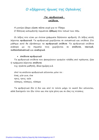 ΟΟ εεξξάάχχρροοννοοςς ήήρρωωααςς ττηηςς ΟΟρρλλεεάάννηηςς
Τα αριθμητικά
επίθετα
Η μητέρα έβαψε είκοσι πέντε αυγά για το Πάσχα.
Ο Έλληνας κολυμβητής τερμάτισε έβδομος στον τελικό των 50μ.
Οι λέξεις που είναι με έντονα γράμματα δηλώνουν αριθμούς. Οι λέξεις αυτές
λέγονται αριθμητικά. Τα αριθμητικά χωρίζονται σε ουσιαστικά και επίθετα. Στο
μάθημα αυτό θα εξετάσουμε τα αριθμητικά επίθετα. Τα αριθμητικά επίθετα
ανάλογα με τη σημασία τους χωρίζονται σε απόλυτα, τακτικά,
πολλαπλασιαστικά και αναλογικά.
• Απόλυτα αριθμητικά
Τα αριθμητικά επίθετα που φανερώνουν ορισμένο πλήθος από πρόσωπα, ζώα
ή πράγματα λέγονται απόλυτα.
π.χ. τριάντα μαθητές, δέκα ημέρες κ.ά.
Από τα απόλυτα αριθμητικά κλίνονται μόνο τα :
ένας, μία-μια, ένα
τρεις, τρεις, τρία
τέσσερις, τέσσερις, τέσσερα
Τα αριθμητικά δύο ή δυο και από το πέντε μέχρι το εκατό δεν κλίνονται,
αλλά διατηρούν τον ίδιο τύπο και στα τρία γένη και σε όλες τις πτώσεις.
Επιμέλεια επανάληψης: Χρήστος Χαρμπής http://xristx.blogspot.gr σελ.17
 