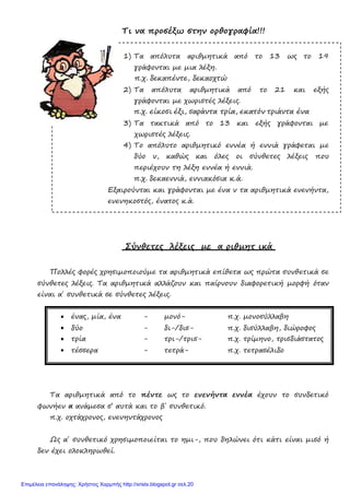 Τι να προσέξω στην ορθογραφία!!!
1) Τα απόλυτα αριθμητικά από το 13 ως το 19
γράφονται με μια λέξη.
π.χ. δεκαπέντε, δεκαοχτώ
2) Τα απόλυτα αριθμητικά από το 21 και εξής
γράφονται με χωριστές λέξεις.
π.χ. είκοσι έξι, σαράντα τρία, εκατόν τριάντα ένα
3) Τα τακτικά από το 13 και εξής γράφονται με
χωριστές λέξεις.
4) Το απόλυτο αριθμητικό εννέα ή εννιά γράφεται με
δύο ν, καθώς και όλες οι σύνθετες λέξεις που
περιέχουν τη λέξη εννέα ή εννιά.
π.χ. δεκαεννιά, εννιακόσια κ.ά.
Εξαιρούνται και γράφονται με ένα ν τα αριθμητικά ενενήντα,
ενενηκοστός, ένατος κ.ά.
Σύνθετες λέξεις με α ριθμητ ικά
Πολλές φορές χρησιμοποιούμε τα αριθμητικά επίθετα ως πρώτα συνθετικά σε
σύνθετες λέξεις. Τα αριθμητικά αλλάζουν και παίρνουν διαφορετική μορφή όταν
είναι α΄ συνθετικά σε σύνθετες λέξεις.
• ένας, μία, ένα - μονό- π.χ. μονοσύλλαβη
• δύο - δι-/δισ- π.χ. δισύλλαβη, διώροφος
• τρία - τρι-/τρισ- π.χ. τρίμηνο, τρισδιάστατος
• τέσσερα - τετρά- π.χ. τετρασέλιδο
Τα αριθμητικά από το πέντε ως το ενενήντα εννέα έχουν το συνδετικό
φωνήεν α ανάμεσα σ’ αυτά και το β΄ συνθετικό.
π.χ. οχτάχρονος, ενενηντάχρονος
Ως α΄ συνθετικό χρησιμοποιείται το ημι-, που δηλώνει ότι κάτι είναι μισό ή
δεν έχει ολοκληρωθεί.
Επιμέλεια επανάληψης: Χρήστος Χαρμπής http://xristx.blogspot.gr σελ.20
 