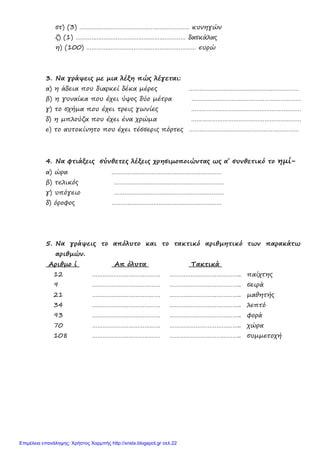 5. Να γράψεις το απόλυτο και το τακτικό αριθμητικό των παρακάτω
αριθμών.
Αριθμο ί Απ όλυτα Τακτικά
στ) (3) ……………………………………………………… κυνηγών
ζ) (1) ……………………………………………………… δασκάλας
η) (100) ……………………………………………………… ευρώ
3. Να γράψεις με μια λέξη πώς λέγεται:
α) η άδεια που διαρκεί δέκα μέρες ………………………………………………………
β) η γυναίκα που έχει ύψος δύο μέτρα ………………………………………………………
γ) το σχήμα που έχει τρεις γωνίες ………………………………………………………
δ) η μπλούζα που έχει ένα χρώμα ………………………………………………………
ε) το αυτοκίνητο που έχει τέσσερις πόρτες ………………………………………………………
4. Να φτιάξεις σύνθετες λέξεις χρησιμοποιώντας ως α΄ συνθετικό το ημί-
α) ώρα ………………………………………………………
β) τελικός ………………………………………………………
γ) υπόγειο ………………………………………………………
δ) όροφος ………………………………………………………
12 ………………………………… ………………………………….. παίχτης
9 ………………………………… ………………………………….. σειρά
21 ………………………………… ………………………………….. μαθητής
34 ………………………………… ………………………………….. λεπτό
93 ………………………………… ………………………………….. φορά
70 ………………………………… ………………………………….. χώρα
108 ………………………………… ………………………………….. συμμετοχή
Επιμέλεια επανάληψης: Χρήστος Χαρμπής http://xristx.blogspot.gr σελ.22
 
