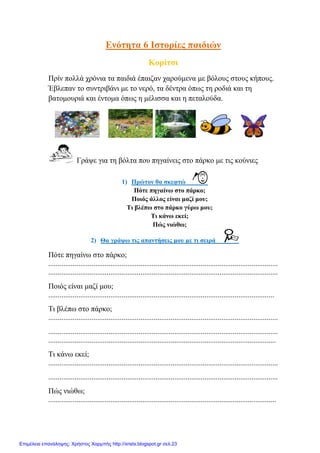 Ελόηεηα 6 Ιζηνξίεο παηδηώλ
Κνξίηζη
Πξίλ πνιιά ρξόληα ηα παηδηά έπαηδαλ ραξνύκελα κε βόινπο ζηνπο θήπνπο.
Έβιεπαλ ην ζπληξηβάλη κε ην λεξό, ηα δέληξα όπσο ηε ξνδηά θαη ηε
βαηνκνπξηά θαη έληνκα όπσο ε κέιηζζα θαη ε πεηαινύδα.
Γξάςε γηα ηε βόιηα πνπ πεγαίλεηο ζην πάξθν κε ηηο θνύληεο
1) Πξώηνλ ζα ζθεθηώ
Πόηε πεγαίλσ ζην πάξθν;
Πνηόο άιινο είλαη καδί κνπ;
Ση βιέπσ ζην πάξθν γύξσ κνπ;
Ση θάλσ εθεί;
Πώο ληώζσ;
2) Θα γξάςσ ηηο απαληήζεηο κνπ κε ηη ζεηξά
Πόηε πεγαίλσ ζην πάξθν;
..........................................................................................................................
..........................................................................................................................
Πνηόο είλαη καδί κνπ;
........................................................................................................................
Ση βιέπσ ζην πάξθν;
..........................................................................................................................
..........................................................................................................................
.........................................................................................................................
Ση θάλσ εθεί;
..........................................................................................................................
..........................................................................................................................
Πώο ληώζσ;
.........................................................................................................................
Επιμέλεια επανάληψης: Χρήστος Χαρμπής http://xristx.blogspot.gr σελ.23
eva-edu
 