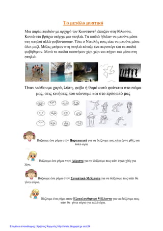 Σν κεγάιν κπζηηθό
Μηα παξέα παηδηώλ κε αξρεγό ηνλ Κσλζηαληή έπαηδαλ ζηε ζάιαζζα.
Κνληά ζηα βξάρηα ππήξρε κηα ζπειηά. Σα παηδηά ήζειαλ λα κπνύλε κέζα
ζηε ζπειηά αιιά θνβόληνπζαλ. Σόηε ν Νηθνιήο ηνπο είπε λα κπνύλε κέζα
όινη καδί. Μόιηο κπήθαλ ζηε ζπειηά πέηαμε έλα πεξηζηέξη θαη ηα παηδηά
θνβήζεθαλ. Μεηά ηα παηδηά πηαζηήθαλ ρέξη ρέξη θαη πήγαλ πην κέζα ζηε
ζπειηά.
Όηαλ ληώζνπκε ραξά, ιύπε, θνβν ή ζπκό απηό θαίλεηαη ζην ζώκα
καο, ζηηο θηλήζεηο πνπ θάλνπκε θαη ζην πξόζσπό καο
Βάδνπκε έλα ξήκα ζηνλ Παξαηαηηθό γηα λα δείμνπκε πσο θάηη έγηλε ρζέο γηα
πνιύ ώξα
Βάδνπκε έλα ξήκα ζηνλ Αόξηζην γηα λα δείμνπκε πσο θάηη έγηλε ρζέο γηα
ιίγν.
Βάδνπκε έλα ξήκα ζηνλ ΢πλνπηηθό Μέιινληα γηα λα δείμνπκε πσο θάηη ζα
γίλεη αύξην.
Βάδνπκε έλα ξήκα ζηνλ Εμαθνινπζεηηθό Μέιινληα γηα λα δείμνπκε πσο
θάηη ζα γίλεη αύξην γηα πνιύ ώξα.
Επιμέλεια επανάληψης: Χρήστος Χαρμπής http://xristx.blogspot.gr σελ.24
 