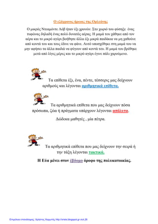 Ο εμάρξνλνο ήξσαο ηεο Οξιεάλεο
Ο κηθξόο Νηεακόληε Λόβ ήηαλ έμη ρξνλώλ. ΢ην ρσξηό ηνπ θύζεμε έλαο
ηπθώλαο δειαδή έλαο πνιύ δπλαηόο αέξαο. Η κακά ηνπ ράζεθε από ηνλ
αέξα θαη ην κηθξό αγόξη βνήζεζε άιια έμη κηθξά παηδάθηα λα κε ραζνύλε
από θνληά ηνπ θαη ηνπο έδηλε λα θάλε. Απηό ππνζρέζεθε ζηε κακά ηνπ λα
κελ αθήζεη ηα άιια παηδηά λα θύγνπλ από θνληά ηνπ. Η κακά ηνπ βξέζεθε
κεηά από ιίγεο κέξεο θαη ην κηθξό αγόξη έγηλε πάιη ραξνύκελν.
Σα επίζεηα έμη, έλα, πέληε, ηέζζεξηο καο δείρλνπλ
αξηζκνύο θαη ιέγνληαη αξηζκεηηθά επίζεηα.
Σα αξηζκεηηθά επίζεηα πνπ καο δείρλνπλ πόζα
πξόζσπα, δώα ή πξάγκαηα ππάξρνπλ ιέγνληαη απόιπηα.
Γώδεθα καζεηέο , κία πέηξα.
Σα αξηζκεηηθά επίζεηα πνπ καο δείρλνπλ ηελ ζεηξά ή
ηελ ηάμε ιέγνληαη ηαθηηθά.
Η Εύα κέλεη ζηνλ έβδνκν όξνθν ηεο πνιπθαηνηθίαο.
Επιμέλεια επανάληψης: Χρήστος Χαρμπής http://xristx.blogspot.gr σελ.26
 