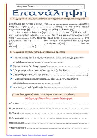 1. Να γράψεις τα αριθμητικά επίθετα με γράμματα στο παρακάτω κείμενο:
Στο σχολείο του Αντρέα φοιτούν (159) ……………………………………μαθητές.
Υπάρχουν δηλαδή (12)…………………….. τάξεις. Τα πιο πολλά παιδιά
πηγαίνουν στην (4) …………. Τάξη. Το μάθημα διαρκεί (45)………………..
……….λεπτά, ενώ το διάλειμμα (15)………………….. λεπτά! Ο Ανδρέας από το
σπίτι για το σχολείο θέλει (20) …………… λεπτά και του αρέσει να φθάνει από
τους (1)……………. ! Στην τάξη του όμως είναι (3) ………………………. στα
μαθηματικά και (6)……………. στην ιστορία.. Στα αγγλικά του όμως πήρε
(99)………………………………….., με άριστα το(100)……………….. Λέτε να
είναι (1) ………………..ή(2)…………………
2. Να γράψεις σε ποιον χρόνο βρίσκεται κάθε πρόταση
Η δασκάλα διάβασε ένα παραμύθι στα παιδιά και μετά ζωγράφισαν την
ιστορία(……………………………………………….)
Σήμερα το πρωί δεν έφαγα πρωινό.(…………………………………..)
Ο Πέτρος είχε πιάσει το σκοινί και είχε φτιάξει ένα λάσο (……………………)
Ο παππούς έχει σκαλίσει τον κήπο.(……………………………………………)
Η Μαργαρίτα και οι φίλες της έπαιζαν κάθε μέρα στην παραλία το
καλοκαίρι.(……………………………………….)
Να προσέχεις το δρόμο Σωτήρη!(………………………………….)
3. Να κάνεις χρονική αντικατάσταση στην παρακάτω πρόταση
Ο Πέτρος αρπάζει το λύκο και τον δένει σφιχτά.
Αόριστος:………………………………………………………………………………..
Παρατατικός:……………………………………………………………………….......
Μ.Εξακολ.:………………………………………………………………………………
Μ.Συνοπτικός:………………………………………………………………………….
Παρακείμενος:………………………………………………………………………….
Υπερσυντέλικος:……………………………………………………………………….
Ονοματεπώνυμο:………………………………………………………
……………………………………………
Επιμέλεια επανάληψης: Χρήστος Χαρμπής http://xristx.blogspot.gr σελ.27
Τσαμπίκα Δρακιού
 