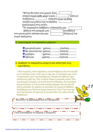 *Φέτος	θα	πάνε	στο	χωριό.	Εκεί
(σηκώνομαι)	κάθε	μέρα	νωρίς, 								(κάνω)	
ποδήλατο, 					(πηγαίνω)	με	τα	άλλα	
παιδιά	για	μπάνιο	και	τα	βράδια
															(μαζεύομαι)	στις	αυλές.	
*Το	περασμένο	Σάββατο	ο	δάσκαλός	μας
(βάζω)	στη	γραμμή,	μας 		(ανεβάζω)								
στο	ερειπωμένο	κάστρο	και	μας 										(δείχνω)	ένα	
σωρό	πράγματα.	
5. Αναγνώρισε	τα	παρακάτω	ρήματα:
φουρτούνιασε		:	χρόνος……….….,	έγκλιση………….	
θα	αποτελείται:	χρόνος…….........,	έγκλιση………….	
μαζέψτε													:	χρόνος………….,		έγκλιση………….	
ζήλευαν													:	χρόνος…………..,	έγκλιση………….	
6. Διάβασε	το	παρακάτω	κείμενο	και	απάντησε	στις
ερωτήσεις.
«	Πού	τη	χάνεις,	πού	τη	βρίσκεις	την	Ιπποδάμεια,	όλο	στο	κλουβί	
με	το	καναρίνι	είναι.	Α,	δε	σας	το	είχα	πει;	Το	καναρίνι	μας,	είναι	
το	αγαπημένο	ζώο	της	Ιπποδάμειας.	Μπορεί	να	κάθεται	ώρες	
ατέλειωτες	μαζί	του.	Της	το	έκανε	δώρο	ο	μπαμπάς	πέρσι.	Ένα	
κατακίτρινο	καναρίνι,	με	λεπτά	λεπτά	ποδαράκια,	δυο	ματάκια	
σαν	χαντρίτσες	κι	ένα	μυτερό	σκληρό	ράμφος.	Και	μια	φωνή!	
Σκέτη	μελωδία.	Αν	αρχίσει	να	κελαηδεί,	δε	σταματά	καθόλου.	Η	
Ιπποδάμεια	του	‘δωσε	το	όνομα	Αυγερινό.	Γιατί;	Γιατί	της	άρεσε	
που	την	ξύπναγε	τα	πρωινά	με	τη	φωνούλα	του,	μόλις	ένιωθε	το	
ξημέρωμα.»	
				Ποια	είναι	τα	χαρακτηριστικά	του	καναρινιού;	
………………………………………………………………………………………………………
………………………………………………………………………………………………………
………………………………………………………………………………………………………	
	Γιατί	η	Ιπποδάμεια	το	ονόμασε	«	Αυγερινό»;	
………………………………………………………………………………………………………
……………………………………………………………………………………………………….	
Επιμέλεια επανάληψης: Χρήστος Χαρμπής http://xristx.blogspot.gr σελ.29
Μαριάνθη Χαλκίτη
 