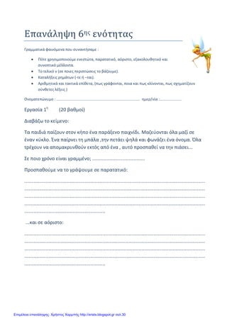 xristx.blogspot.gr Χρήστος Χαρμπής
Επανάληψη 6ης ενότητας
Γραμματικά φαινόμενα που συναντήσαμε :
• Πότε χρησιμοποιούμε ενεστώτα, παρατατικό, αόριστο, εξακολουθητικό και
συνοπτικό μέλλοντα.
• Το τελικό ν (σε ποιες περιπτώσεις το βάζουμε).
• Καταλήξεις ρημάτων (-τε ή –ται).
• Αριθμητικά και τακτικά επίθετα, (πως γράφονται, ποια και πως κλίνονται, πως σχηματίζουν
σύνθετες λέξεις )
Ονοματεπώνυμο : ............................................................................... ημερ/νία :.....................
Εργασία 1η
(20 βαθμοί)
Διαβάζω το κείμενο:
Τα παιδιά παίζουν στον κήπο ένα παράξενο παιχνίδι. Μαζεύονται όλα μαζί σε
έναν κύκλο. Ένα παίρνει τη μπάλα ,την πετάει ψηλά και φωνάζει ένα όνομα. Όλα
τρέχουν να απομακρυνθούν εκτός από ένα , αυτό προσπαθεί να την πιάσει...
Σε ποιο χρόνο είναι γραμμένο; .......................................
Προσπαθούμε να το γράψουμε σε παρατατικό:
......................................................................................................................................
......................................................................................................................................
......................................................................................................................................
......................................................................................................................................
............................................................
...και σε αόριστο:
......................................................................................................................................
......................................................................................................................................
......................................................................................................................................
......................................................................................................................................
............................................................
Επιμέλεια επανάληψης: Χρήστος Χαρμπής http://xristx.blogspot.gr σελ.30
 