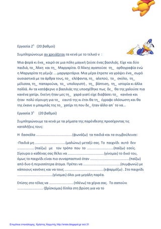 xristx.blogspot.gr Χρήστος Χαρμπής
Εργασία 2η
(20 βαθμοί)
Συμπληρώνουμε αν χρειάζεται τα κενά με το τελικό ν :
Μια φορά κι ένα_ καιρό σε μια πόλη μαγική ζούσε ένας βασιλιάς. Είχε και δύο
παιδιά, το_ Άλκη και τη_ Μαργαρίτα. Ο Άλκης αγαπούσε τη_ ορθογραφία ενώ
η Μαργαρίτα τη γέμιζε ....μαργαριτάρια. Μια μέρα έπρεπε να γράψει ένα_ σωρό
ουσιαστικά με τα άρθρα τους, το_ ελέφαντα, τη_ αλεπού, το_ σκύλο, τη_
μέλισσα, τη_ παπαρούνα, το_ υπολογιστή , τη_ βάπτιση, τη_ ιστορία κι άλλα
πολλά. Αν τα κατάφερνε ο βασιλιάς της υποσχέθηκε πως δε_ θα της χαλούσε πια
κανένα χατίρι. Εκείνη ήταν μες τη_ χαρά γιατί είχε διαβάσει το_ κανόνα και
ήταν πολύ σίγουρη για το_ εαυτό της κι έτσι θα τη_ έγραφε ολόσωστη και θα
της έκανε ο μπαμπάς της το_ χατίρι τη που δε_ ήταν άλλο απ΄ το να...
Εργασία 3η
(20 βαθμοί)
Συμπληρώνουμε τα κενά με τα ρήματα της παρένθεσης προσέχοντας τις
καταλήξεις τους:
Η δασκάλα ......................................(φωνάζω) τα παιδιά και τα συμβούλευσε:
-Παιδιά μη ................................(μαλώνω) μεταξύ σας. Το παιχνίδι αυτό δεν
……............ (παίζω) με τον τρόπο που το ……......................(παίζω) εσείς.
Σίγουρα ο καθένας σας θέλει να ......................................(γίνομαι) το δικό του,
όμως το παιχνίδι είναι πιο συναρπαστικό όταν .........................................(παίζω)
από δυο ή περισσότερα άτομα. Πρέπει να .......................................(συμφωνώ) με
κάποιους κανόνες και να τους .........................................(εφαρμόζω) . Στο παιχνίδι
.....................................(γίνομαι) όλοι μια μεγάλη παρέα.
Επίσης στο τέλος να ..........................(πλένω) τα χέρια σας. Το σαπούνι
........................... (βρίσκομαι) δίπλα στη βρύση για να το
Επιμέλεια επανάληψης: Χρήστος Χαρμπής http://xristx.blogspot.gr σελ.31
 