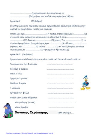 xristx.blogspot.gr Χρήστος Χαρμπής
......................................(χρησιμοποιώ) . Αυτό πρέπει να το
.................................(δείχνω) και στα παιδιά των μικρότερων τάξεων.
Εργασία 4η
(20 βαθμοί)
Συμπληρώνουμε το παρακάτω κείμενο σχηματίζοντας αριθμητικά επίθετα με τον
αριθμό της παρένθεσης (απόλυτα ή τακτικά).
Η τάξη μας έχει.....................................(17) παιδιά. Ο Σταύρος είναι ο ..................(3)
στη σειρά στον ονομαστικό κατάλογο ενώ η Χριστίνα Χ. είναι ..................................
.......................(17). Έχουμε ............................(3) χάρτες. Του ..........................(1) το
πλαίσιο έχει χαλάσει. Το σχολείο μας έχει ......................(9) αίθουσες, .....................
(4) κάτω και .......................(5) επάνω. .................(1) απ΄ αυτές θα γίνει σύντομα
νηπιαγωγείο, το ..........................(3) νηπιαγωγείο Χρυσούπολης.
Εργασία 5η
(20 βαθμοί)
Σχηματίζουμε σύνθετες λέξεις με πρώτο συνθετικό ένα αριθμητικό επίθετο:
Το σχήμα που έχει 4 πλευρές ..............................................
Εκδρομή 5 ημερών ................................................
Παιδί 7 ετών ...............................................
Σχήμα με 3 γωνίες ...............................................
Μάθημα 2 ωρών ..............................................
1 κατοικία .............................................
Εργασία σε 4 φύλλα .............................................
Μισός Θεός μισός άνθρωπος ..............................................
Μισή σελήνη (σε –ος) ...............................................
Μισός όροφος .............................................
Θανάσης Σκράπαρης Καλή επιτυχία......
Επιμέλεια επανάληψης: Χρήστος Χαρμπής http://xristx.blogspot.gr σελ.32
 