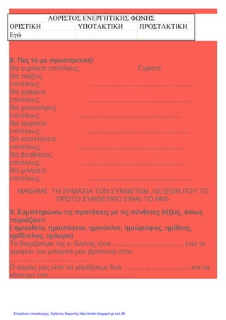 Xristx.blogspot.gr Χρήστος Χαρμπής
ΑΟΡΙΣΤΟΣ ΕΝΕΡΓΗΤΙΚΗΣ ΦΩΝΗΣ
ΟΡΙΣΤΙΚΗ ΥΠΟΤΑΚΤΙΚΗ ΠΡΟΣΤΑΚΤΙΚΗ
Εγώ
8. Πες το µε προστακτική!
Θα γυρίσετε επιτέλους; Γυρίστε
Θα παίξεις
επιτέλους; .......................................................
Θα γράψετε
επιτέλους; .......................................................
Θα µαγειρέψεις
επιτέλους; .......................................................
Θα αρχίσετε
επιτέλους; .......................................................
Θα απαντήσετε
επιτέλους; ........................................................
Θα βοηθήσεις
επιτέλους; .......................................................
Θα µιλήσετε
επιτέλους; .......................................................
ΜΑΘΑΜΕ ΤΗ ΣΗΜΑΣΙΑ ΤΩΝ ΣΥΝΘΕΤΩΝ ,ΛΕΞΕΩΝ ΠΟΥ ΤΟ
ΠΡΩΤΟ ΣΥΝΘΕΤΙΚΟ ΕΙΝΑΙ ΤΟ ΗΜΙ-
9. Συµπληρώνω τις προτάσεις µε τις σύνθετες λέξεις, όπως
ταιριάζουν:
( ηµιευθεία, ηµιυπόγειο, ηµικύκλιο, ηµιώροφος, ηµίθεος,
ηµίδιπλος, ηµίωρο)
Το διαµέρισµα της κ. Ελένης είναι ...................................., ενώ το
γραφείο του µπαµπά µου βρίσκεται στον
............................................
Ο κύριος µας είπε να χαράξουµε δυο ................................... και να
κάνουµε ένα .............................................
Επιμέλεια επανάληψης: Χρήστος Χαρμπής http://xristx.blogspot.gr σελ.36
 