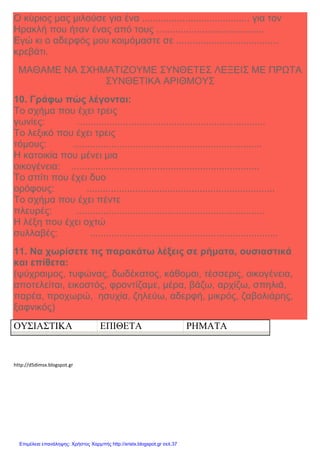 Xristx.blogspot.gr Χρήστος Χαρμπής
Ο κύριος µας µιλούσε για ένα ........................................ για τον
Ηρακλή που ήταν ένας από τους ........................................
Εγώ κι ο αδερφός µου κοιµόµαστε σε ......................................
κρεβάτι.
ΜΑΘΑΜΕ ΝΑ ΣΧΗΜΑΤΙΖΟΥΜΕ ΣΥΝΘΕΤΕΣ ΛΕΞΕΙΣ ΜΕ ΠΡΩΤΑ
ΣΥΝΘΕΤΙΚΑ ΑΡΙΘΜΟΥΣ
10. Γράφω πώς λέγονται:
Το σχήµα που έχει τρεις
γωνίες: ......................................................................
Το λεξικό που έχει τρεις
τόµους: ......................................................................
Η κατοικία που µένει µια
οικογένεια: ......................................................................
Το σπίτι που έχει δυο
ορόφους: ......................................................................
Το σχήµα που έχει πέντε
πλευρές: ......................................................................
Η λέξη που έχει οχτώ
συλλαβές: ......................................................................
11. Να χωρίσετε τις παρακάτω λέξεις σε ρήµατα, ουσιαστικά
και επίθετα:
(ψύχραιµος, τυφώνας, δωδέκατος, κάθοµαι, τέσσερις, οικογένεια,
αποτελείται, εικοστός, φροντίζαµε, µέρα, βάζω, αρχίζω, σπηλιά,
παρέα, προχωρώ, ησυχία, ζηλεύω, αδερφή, µικρός, ζαβολιάρης,
ξαφνικός)
ΟΥΣΙΑΣΤΙΚΑ ΕΠΙΘΕΤΑ ΡΗΜΑΤΑ
http://d5dimsx.blogspot.gr
Επιμέλεια επανάληψης: Χρήστος Χαρμπής http://xristx.blogspot.gr σελ.37
 