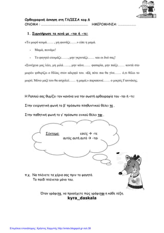 xristx.blogspot.gr Χρήστος Χαρµπής
Ορθογραφική άσκηση στη ΓΛΩΣΣΑ κεφ.6
ΟΝΟΜΑ : ……………………………………………………… ΗΜΕΡΟΜΗΝΙΑ: ……………………
1. Συµπλήρωσε τα κενά µε -ται ή -τε:
«Το µωρό κοιµά…… , µη φωνάζε……» είπε η µαµά.
- Μαµά, πεινάµε!
- Το φαγητό ετοιµάζε……, µην γκρινιάζε…… και οι δυό σας!
«Συνέχεια µας λέει, µη µιλά……, µην κάνε…… φασαρία, µην παίζε…… κοντά στο
µωρό» ψιθυρίζει ο Ηλίας στον αδερφό του. «Ως πότε πια θα γίνε…… ό,τι θέλει το
µωρό; Μόνο µαζί του θα ασχολεί…… η µαµά;» παραπονιέ…… ο µικρός Γιαννάκης.
Η Ραλλού σας θυµίζει τον κανόνα για την σωστή ορθογραφία του -ται ή –τε:
Στην ενεργητική φωνή το β’ πρόσωπο πληθυντικού θέλει τε .
Στην παθητική φωνή το γ’ πρόσωπο ενικού θέλει ται .
π.χ. Να πλένετε τα χέρια σας πριν το φαγητό.
Το παιδί πλένεται µόνο του.
Όταν γράφετε, να προσέχετε πώς γράφεται η κάθε λέξη.
kyra_daskala
Σύντοµα: εσείς -τε
αυτός αυτή αυτό -ται
Επιμέλεια επανάληψης: Χρήστος Χαρμπής http://xristx.blogspot.gr σελ.38
 