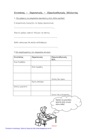 xristx.blogspot.gr Χρήστος Χαρµπής
ΕνεστώταςΕνεστώταςΕνεστώταςΕνεστώτας ---- ΠαρατατικόςΠαρατατικόςΠαρατατικόςΠαρατατικός ---- Εξακολουθητικός ΜέλλονταςΕξακολουθητικός ΜέλλονταςΕξακολουθητικός ΜέλλονταςΕξακολουθητικός Μέλλοντας
1..Να γράψεις τις παρακάτω προτάσεις στον άλλο αριθμό:
Ο περαστικός διασχίζει το δρόμο προσεκτικά.
………………………………………………………..
Πυκνοί μαύροι καπνοί τύλιγαν τα σπίτια.
……………………………………………………………
Κάθε απόγευμα θα παίζω ποδόσφαιρο.
……………………………………………………………..
2.Να συμπληρώσεις τον παρακάτω πίνακα:
ΕνεστώταςΕνεστώταςΕνεστώταςΕνεστώτας ΠαρατατικόςΠαρατατικόςΠαρατατικόςΠαρατατικός ΕξακολουθητικόςΕξακολουθητικόςΕξακολουθητικόςΕξακολουθητικός
Μελ.Μελ.Μελ.Μελ.
Εγώ διαβάζω
Εσύ έγραφες
Αυτός θα τρώει
Εμείς παίζαμε
Εσείς χορεύετε
Αυτοί θα κολυμπούν
Πρέπει να µελετήσω
αρκετά ώστε να µην
κάνω λάθη!
Επιμέλεια επανάληψης: Χρήστος Χαρμπής http://xristx.blogspot.gr σελ.41
 