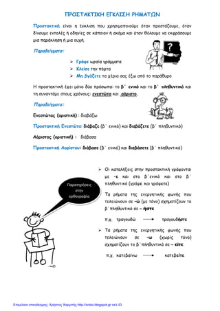 xristx.blogspot.gr Χρήστος Χαρμπής
ΠΡΟΣΤΑΚΤΙΚΗ ΕΓΚΛΙΣΗ ΡΗΜΑΤΩΝ
Προστακτική είναι η έγκλιση που χρησιµοποιούµε όταν προστάζουµε, όταν
δίνουµε εντολές ή οδηγίες σε κάποιον ή ακόµα και όταν θέλουµε να εκφράσουµε
µια παράκληση ή µια ευχή.
Παραδείγµατα:
Γράφε ωραία γράµµατα
Κλείσε την πόρτα
Μη βγάζετε τα χέρια σας έξω από το παράθυρο
Η προστακτική έχει µόνο δύο πρόσωπα: το β΄ ενικό και το β΄ πληθυντικό και
τη συναντάµε στους χρόνους: ενεστώτα και αόριστο.
Παραδείγµατα:
Ενεστώτας (οριστική) : διαβάζω
Προστακτική Ενεστώτα: διάβαζε (β΄ ενικό) και διαβάζετε (β΄ πληθυντικό)
Αόριστος (οριστική) : διάβασα
Προστακτική Αορίστου: διάβασε (β΄ ενικό) και διαβάσετε (β΄ πληθυντικό)
Οι καταλήξεις στην προστακτική γράφονται
µε –ε και στο β΄ενικό και στο β΄
πληθυντικό (γράφε και γράφετε)
Τα ρήµατα της ενεργητικής φωνής που
τελειώνουν σε –ώ (µε τόνο) σχηµατίζουν το
β΄πληθυντικό σε – ήστε
π.χ. τραγουδώ τραγουδήστε
Τα ρήµατα της ενεργητικής φωνής που
τελειώνουν σε –ω (χωρίς τόνο)
σχηµατίζουν το β΄πληθυντικό σε – είτε
π.χ. κατεβαίνω κατεβείτε
Παρατηρήσεις
στην
ορθογραφία
Επιμέλεια επανάληψης: Χρήστος Χαρμπής http://xristx.blogspot.gr σελ.43
 