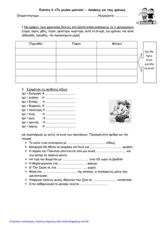 xristx.blogspot.gr Χρήστος Χαρμπής
Ενότητα 6 «Το µεγάλο µυστικό» - Ασκήσεις για τους χρόνους
Ονοµατεπώνυµο: ……………………………………………………………………………Ηµεροµηνία: ………………
1.Να γράψεις τους χρονικούς δείκτες στη σωστή στήλη ανάλογα µε το τι φανερώνουν:
(τώρα, αύριο, χθες, πέρσι, αργότερα, νωρίτερα, αυτή τη στιγµή, του χρόνου, την άλλη
εβδοµάδα, προχθές, την προηγούµενη µέρα)
Παρελθόν Παρόν Μέλλον
2. Σχηµάτισε τις σύνθετες λέξεις
ηµί + διατροφή ………………………………………
ηµί + σελήνη ………………………………………
ηµί + διπλός ………………………………………
ηµί + διαφανές ………………………………………
ηµί + πολύτιµος ………………………………………
ηµί + όνος ………………………………………
ηµί + φως ………………………………………
ηµί + ορεινός ………………………………………
ηµί + άγριος ………………………………………
και συµπλήρωσε µε αυτές τα κενά των προτάσεων. Προσοχή στον αριθµό και την
πτώση!
≈ Το κολιέ είναι στολισµένο µε ………………………………………………… λίθους.
≈ Καληµέρα! Θα ήθελα να αγοράσω σεντόνια για ………………………………………… κρεβάτι.
≈ Η σηµαία του Πακιστάν αποτελείται από µια λευκή ……………………………………… και
ένα αστέρι σε πράσινο φόντο.
≈ «Η τιµή του δωµατίου µε ………………………………… είναι 65 ευρώ τη βραδιά»
≈ Η Μαρία φορούσε ένα …………………………………… φόρεµα.
≈ Ο Τόνι ζούσε σε ένα ……………………………………… χωριό.
≈ Μέσα στο …………………………………………… της σπηλιάς, οι σταλαγµίτες µόλις που
φαινόντουσαν.
≈ Υπάρχουν κάποιες φυλές ιθαγενών που ζουν σε ……………………………… κατάσταση.
≈ Στην καθαρεύουσα το µουλάρι λέγεται ………………………………… .
Δεν θα
έχεις
λύση
για όλα
τα κενά!
Επιμέλεια επανάληψης: Χρήστος Χαρμπής http://xristx.blogspot.gr σελ.54
 
