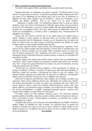 xristx.blogspot.gr Χρήστος Χαρμπής
3. Βάλε την ιστορία στη σωστή χρονολογική σειρά:
Ένα παιδί, στην αρχαία Αθήνα, περιγράφει την πιο µεγάλη γιορτή της πόλης.
Έξαφνα ακούστηκε το σάλπισµα, και άρχισε ο αγώνας. Τα φιλότιµα ζώα λες και
πετούν. Το χώµα µόλις το αγγίζουν. Τα πέταλά τους βγάζουν σπίθες. Θαρρείς πως είναι
ένα σώµα µε τον καβαλάρη και µια θέληση έχουν και οι δυο, πώς να κερδίσουν το
βραβείο της νίκης. Όλοι ελπίζαµε πως θα νικούσαν τ’ άλογα του Λεωκράτη· και οι
ελπίδες µας βγήκαν αληθινές. Από τα έξι άλογά του, τα πέντε νίκησαν.
Ξηµέρωσε η µεγάλη µέρα. Τα Παναθήναια άρχισαν από το πρωί µε αγώνες
ιππικούς, κοντά στον Ιλισό. Οι πλουσιότεροι Αθηναίοι είχαν στείλει εκεί τα καλύτερα
άλογά τους. Τα οδηγούσαν οι γιοι τους, αν ήταν έφηβοι. Με πόση χάρη καβαλίκεψαν οι
όµορφοι νέοι τα περήφανα άλογά τους! Και πόσο εύκολα τα οδηγούσαν, γιατί ήταν
έξυπνα και καταλάβαιναν µ’ ευκολία τι θέλει ο καβαλάρης τους. Ανυποµονούσαν να
παραβγούν στο τρέξιµο.
Έπειτα από τους αγώνες ξεκίνησε και το πιο ωραίο µέρος στη µεγάλη αυτή, η
ποµπή. Τρέξαµε κι εµείς γρήγορα να πιάσουµε θέση, για να δούµε καλά. Χιλιάδες
κόσµος ξεκινούσε από τον Κεραµεικό, να φέρει ως την Ακρόπολη τον νέο πέπλο της
θεάς. Τον πέπλο αυτόν τον είχαν υφάνει τα καλύτερα κορίτσια της Αθήνας και είχαν
κεντήσει απάνω µε τέχνη µεγάλα κατορθώµατα της θεάς.
Τελευταία έρχονταν πολλές σειρές παιδιά, όλα καλοκαµωµένα· φορούσαν στενό
χιτώνα και στο κεφάλι στεφάνι από τριαντάφυλλα. Ύστερα ήταν οι αντιπρόσωποι, που
έστειλαν οι αποικίες επίτηδες για την ποµπή. Κάθε συντροφιά έψελνε τον ύµνο στη
θεά. Η ποµπή προχωρούσε στην Ακρόπολη σιγά σιγά και µε µεγαλοπρέπεια. Στα
πεζοδρόµια δεξιά κι αριστερά στέκονταν χιλιάδες κόσµος κι έραιναν µε λουλούδια τον
ιερό πέπλο της θεάς.
Εµπρός εµπρός στην ποµπή ήταν πολλές σειρές κορίτσια από τις αριστοκρατικές
οικογένειες. Ήταν ντυµένα όµορφα και φορούσαν στεφάνια από κρίνους στα κεφάλια
τους. Με τ’ άσπρα τους χέρια βαστούσαν στο κεφάλι τους από ένα πανεράκι, που είχε
µέσα όσα χρειάζονταν για τη θυσία.
Ύστερα από τους ιππικούς αγώνες, άρχισαν τ’ άλλα αγωνίσµατα, το πάλεµα, το
τρέξιµο, το πήδηµα, ο δίσκος, το κοντάρι. Το σχολείο µας πήρε τρία πρώτα βραβεία. Ο
Θεαγένης νίκησε στο κοντάρι, ο Κλεισθένης στο δίσκο κι εγώ στο τρέξιµο. Ένα
όµορφο στεφάνι, καµωµένο µε κλαδιά από την ιερή ελιά της Αθηνάς κι ένα θαυµάσιο
πήλινο αγγείο µε λάδι από την ίδια ελιά, ήταν το βραβείο της νίκης µας.
Πίσω από τα κορίτσια ακολουθούσαν γέροι σοβαροί, που οι άσπρες γενειάδες τους
κυµάτιζαν απάνω στους καθαρούς χιτώνες τους. Φορούσαν στο κεφάλι τους στεφάνι
από άσπρα τριαντάφυλλα και είχαν στα χέρια τους κλωνάρια από ελιά. Έπειτα απ’
αυτούς έρχονταν πολλές σειρές από ωραίους ανθοστολισµένους άντρες· ήταν όλοι
ψηλοί, λεβέντες, και κρατούσαν λόγχες κι ασπίδες, σα να πήγαιναν στον πόλεµο. Πίσω
απ’ αυτούς ακολουθούσαν οι έφηβοι, παλικάρια δεκαοχτώ χρονών, ντυµένοι πολύ
όµορφα, άλλοι καβάλα σε ωραία άλογα και άλλοι πεζοί.
Η µεγάλη γιορτή της θεάς κράτησε τέσσερεις µέρες. Την τελευταία έσφαξαν
χιλιάδες πρόβατα και βόδια, έστρωσαν µεγάλα τραπέζια µέσα σε δηµόσιους κήπους κι
όλος ο λαός έφαγε και ήπιε. Ύστερα άρχισαν οι µουσικές, τα τραγούδια και οι χοροί,
και κράτησαν ως το πρωί.
Το βράδυ πήγα µαζί µε τους γονείς µου στη λαµπαδηδροµία των εφήβων. Ο πρώτος
έφηβος ανάβει τη λαµπάδα του από το βωµό, και τρέχοντας δίνει τη φλόγα στο
δεύτερο, ο δεύτερος στον τρίτο, κι έτσι ως το τέλος. Αλίµονο σ’ όποιον αφήσει να του
σβήσει η φωτιά του· τον βγάζουν έξω από τη σειρά, και όλο το πλήθος τον κυνηγά µε
φωνές περιπαιχτικές. kyra_daskala
1
Επιμέλεια επανάληψης: Χρήστος Χαρμπής http://xristx.blogspot.gr σελ.55
 