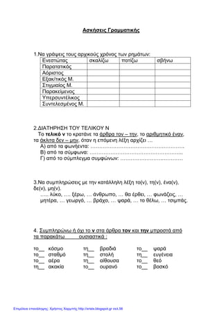 xristx.blogspot.gr Χρήστος Χαρµπής
Ασκήσεις Γραµµατικής
1.Να γράψεις τους αρχικούς χρόνος των ρηµάτων:
Ενεστώτας σκαλίζω ποτίζω σβήνω
Παρατατικός
Αόριστος
Εξακ/τικός Μ.
Στιγµιαίος Μ.
Παρακείµενος
Υπερσυντέλικος
Συντελεσµένος Μ.
2.∆ΙΑΤΗΡΗΣΗ ΤΟΥ ΤΕΛΙΚΟΥ Ν
Το τελικό ν το κρατάνε τα άρθρα τον – την, το αριθµητικό έναν,
τα άκλιτα δεν – µην, όταν η επόµενη λέξη αρχίζει …
Α) από τα φωνήεντα: ………………………………………………
Β) από τα σύµφωνα: ……………………………………………...
Γ) από το σύµπλεγµα συµφώνων: ………………………………
3.Να συµπληρώσεις µε την κατάλληλη λέξη το(ν), τη(ν), ένα(ν),
δε(ν), µη(ν).
….. λύκο, …. ξέρω, … άνθρωπο, … θα έρθει, … φωνάζεις, …
µητέρα, … γεωργό, … βράχο, … ψαρά, … το θέλω, … τσιµπάς.
4. Συµπληρώνω ή όχι το ν στα άρθρα τον και την µπροστά από
τα παρακάτω ουσιαστικά :
το__ κόσµο τη__ βραδιά το__ ψαρά
το__ σταθµό τη__ στολή τη__ ευγένεια
το__ αέρα τη__ αίθουσα το__ θεό
τη__ ακακία το__ ουρανό το__ βοσκό
Επιμέλεια επανάληψης: Χρήστος Χαρμπής http://xristx.blogspot.gr σελ.56
 