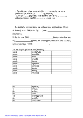 xristx.blogspot.gr Χρήστος Χαρµπής
- Εγώ λέω να πάµε στο σπίτι (1) ……. από εµάς και να τα
µοιραστούµε, είπε ο (3) ………..της παρέας.
- Αυτό (1) ……..φορά δεν είναι σωστό, είπε ο (4) …………..,
καθώς µετρούσε τα (19) …………….ευρώ του.
9. ∆ιαβάζω τις προτάσεις και γράφω τους αριθµούς µε λέξεις:
Η Βουλή των Ελλήνων έχει (300) _____________________
βουλευτές.
Η θητεία των (300) _____________________ βουλευτών είναι για
(4) ______________ χρόνια. Οι υποψήφιοι βουλευτές στις εκλογές
ξεπερνούν τους (1000) _______________.
10. Να συµπληρώσετε τους πίνακες:
µονό- οφθαλµός
µονο- σανδάλι
µονό- ώρα
µονο- σελίδα
µονό- λόγος
µονό- γράµµα
µονο- κατοικία
µονό- ζυγός
µονο- θέση
µονό- πλευρά
δι- κρόκος
δι- στήλη
δι- στίχος
δι- πόδι
δισ- εκατοµµύριο
δι- σελίδα
δι- πρόσωπο
Επιμέλεια επανάληψης: Χρήστος Χαρμπής http://xristx.blogspot.gr σελ.58
 