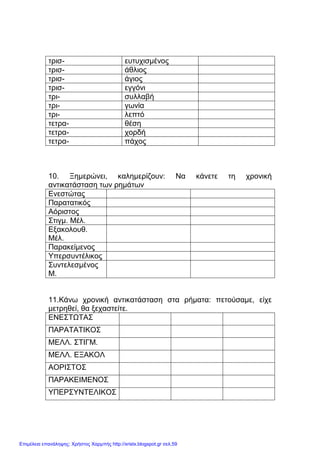 xristx.blogspot.gr Χρήστος Χαρµπής
τρισ- ευτυχισµένος
τρισ- άθλιος
τρισ- άγιος
τρισ- εγγόνι
τρι- συλλαβή
τρι- γωνία
τρι- λεπτό
τετρα- θέση
τετρα- χορδή
τετρα- πάχος
10. Ξηµερώνει, καληµερίζουν: Να κάνετε τη χρονική
αντικατάσταση των ρηµάτων
Ενεστώτας
Παρατατικός
Αόριστος
Στιγµ. Μέλ.
Εξακολουθ.
Μέλ.
Παρακείµενος
Υπερσυντέλικος
Συντελεσµένος
Μ.
11.Κάνω χρονική αντικατάσταση στα ρήµατα: πετούσαµε, είχε
µετρηθεί, θα ξεχαστείτε.
ΕΝΕΣΤΩΤΑΣ
ΠΑΡΑΤΑΤΙΚΟΣ
ΜΕΛΛ. ΣΤΙΓΜ.
ΜΕΛΛ. ΕΞΑΚΟΛ
ΑΟΡΙΣΤΟΣ
ΠΑΡΑΚΕΙΜΕΝΟΣ
ΥΠΕΡΣΥΝΤΕΛΙΚΟΣ
Επιμέλεια επανάληψης: Χρήστος Χαρμπής http://xristx.blogspot.gr σελ.59
 