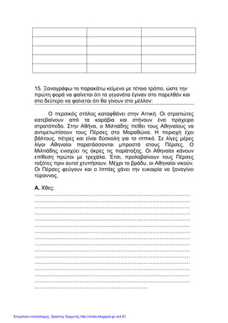 xristx.blogspot.gr Χρήστος Χαρµπής
15. Ξαναγράφω το παρακάτω κείµενο µε τέτοιο τρόπο, ώστε την
πρώτη φορά να φαίνεται ότι τα γεγονότα έγιναν στο παρελθόν και
στο δεύτερο να φαίνεται ότι θα γίνουν στο µέλλον:
Ο περσικός στόλος καταφθάνει στην Αττική. Οι στρατιώτες
κατεβαίνουν από τα καράβια και στήνουν ένα πρόχειρο
στρατόπεδο. Στην Αθήνα, ο Μιλτιάδης πείθει τους Αθηναίους να
αντιµετωπίσουν τους Πέρσες στο Μαραθώνα. Η περιοχή έχει
βάλτους, πέτρες και είναι δύσκολη για το ιππικό. Σε λίγες µέρες
λίγοι Αθηναίοι παρατάσσονται µπροστά στους Πέρσες. Ο
Μιλτιάδης ενισχύει τις άκρες τις παράταξης. Οι Αθηναίοι κάνουν
επίθεση πρώτοι µε τρεχάλα. Έτσι, προλαβαίνουν τους Πέρσες
τοξότες πριν αυτοί χτυπήσουν. Μέχρι το βράδυ, οι Αθηναίοι νικούν.
Οι Πέρσες φεύγουν και ο Ιππίας χάνει την ευκαιρία να ξαναγίνει
τύραννος.
Α. Χθες:
……………………………………………………………………………
……………………………………………………………………………
……………………………………………………………………………
……………………………………………………………………………
……………………………………………………………………………
……………………………………………………………………………
……………………………………………………………………………
……………………………………………………………………………
……………………………………………………………………………
……………………………………………………………………………
……………………………………………………………………………
……………………………………………………………………………
……………………………………………………………………………
……………………………………………………………………………
……………………………………………………………………………
………………………………………………………
Επιμέλεια επανάληψης: Χρήστος Χαρμπής http://xristx.blogspot.gr σελ.61
 