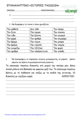 xristx.blogspot.gr Χρήστος Χαρμπής
ΕΠΑΝΑΛΗΠΤΙΚΟ «ΙΣΤΟΡΙΕΣ ΠΑΙΔΙΩΝ»
ΟΝΟΜΑ:…………………………………………. ΗΜΕΡΟΜΗΝΙΑ:………………..
1. ……………………………………………………………………………………………………………
……………………………………………………………………………………………………………
……………………………………………………………………………………………………………
2. Να διαγράψεις το τελικό ν όπου χρειάζεται:
Τον µαθητή Δεν είδα Τον κόσµο
Τον ξένο Την έφερα Την εύκολη
Τον είδα Την ξύλινη Τον γεωργό
Τον ψαρά Τον αριθµό Την λεωφόρο
Τον δρόµο Την τέχνη Την µπόρα
Την βρήκα Την ντροπή Την τσίχλα
Τον γνωρίζω Τον τζίτζικα Την ψυχή
Τον αριθµό Τον τσαλαπετεινό Την είσοδο
3. Να ξαναγράψεις το παρακάτω κείµενο µεταφέροντας τα ρήµατα α)στον
αόριστο και β)στο στιγµιαίο(συνοπτικό) µέλλοντα.
Το καλοκαίρι πηγαίνω διακοπές στο χωριό του πατέρα µου. Κάνω
πολλά µπάνια στη θάλασσα και ψαρεύω µαζί του. Το απόγευµα πηγαίνω
βόλτες µε το ποδήλατο και παίζω µε τα παιδιά της γειτονιάς. Οι
διακοπές µε γεµίζουν χαρά. ΑΟΡΙΣΤΟΣ:
…………………………………………………………………………………………………………………………
…………………………………………………………………………………………………………………………
…………………………………………………………………………………………………………………………
…………………………………………………………………………………………………………………………
………………………………………………………………………………………………………………………….
Επιμέλεια επανάληψης: Χρήστος Χαρμπής http://xristx.blogspot.gr σελ.63
 