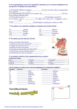 xristx.blogspot.gr Χρήστος Χαρµπής
6. Να συµπληρώσεις τα κενά των παρακάτω προτάσεων µε τα τακτικά αριθµητικά που
φανερώνουν οι αριθµοί στις παρενθέσεις:
α) Η Ελληνίδα αθλήτρια τερµάτισε ____________ (2), λίγο πιο πίσω από την Αµερικανίδα,
που τερµάτισε ____________ (1).
β) Ο πρωθυπουργός θα παραστεί στα εγκαίνια της ____________ ____________ (51) ∆ιε-
θνούς Έκθεσης Θεσσαλονίκης.
γ) Ο Τζον Κένεντι ήταν ο ____________ ____________ (35) πρόεδρος των Η.Π.Α.
δ) Ο Ιούλιος είναι ο ____________ (7) µήνας του έτους και ο Νοέµβριος είναι ο
____________ (11).
ε) Την ____________ ____________ (28) Οκτωβρίου γιορτάζουµε το έπος του 1940.
7. Να γράψεις τους παρακάτω αριθµούς ολογράφως στη σωστή πτώση:
(3) _______________µαθητές (2) ______________βιβλίων
(1) _______________σπιτιού (3) ______________κυνηγών
(10) ______________µολύβια (1) ______________δασκάλας
(14) ______________αυγών (100) ____________ευρώ
8. Να γράψεις µε µία λέξη πώς λέγεται:
η άδεια που διαρκεί δέκα µέρες: ______________
η γυναίκα που έχει ύψος δύο µέτρα: ____________
το σχήµα που έχει τρεις γωνίες: ____________
η µπλούζα που έχει ένα χρώµα: ____________
η επιτροπή που αποτελείται από πέντε µέλη: ____________
το αυτοκίνητο που έχει τέσσερις πόρτες: ____________
η πολυκατοικία που έχει έξι ορόφους: ____________
9. Να φτιάξεις σύνθετες λέξεις χρησιµοποιώντας ως πρώτο
συνθετικό το ηµί-:
ώρα: ______________ σφαίρα: ____________ διατροφή: ____________
τελικός: ____________ στίχος: ____________ αργία: ____________
υπόγειο: ____________ κύκλος: ____________ όροφος: ____________
10. Να γράψεις το απόλυτο και τακτικό αριθµητικό των παρακάτω αριθµών:
Αριθµοί Απόλυτα Τακτικά
12 ______________ αυγά ______________ παίκτης
9 ______________ µαθητές ______________ σειρά
21 ______________ άνθρωποι ______________ στήλη
34 ______________ ευρώ ______________ αθλητής
70 ______________ κουτιά ______________ όροφος
93 ______________ βιβλία ______________ διάδροµος
1000 ______________ καρφίτσες ______________ ράφι
109 ______________ αυτοκίνητα ______________ αεροπλάνο
Γκουτσίδης Αντώνιος βαθµός
Επιμέλεια επανάληψης: Χρήστος Χαρμπής http://xristx.blogspot.gr σελ.66
 