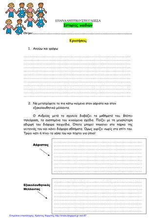 xristx.blogspot.gr Χρήστος Χαρµπής
ΕΠΑΝΑΛΗΠΤΙΚΟ ΣΤΗ ΓΛΩΣΣΑ
Ιστορίες παιδιών
Ον/µο:…………………………………………………………………………………..
Ερωτήσεις
1. Ακούω και γράφω
…………………………………………………………………………………………
…………………………………………………………………………………………
…………………………………………………………………………………………
…………………………………………………………………………………………
…………………………………………………………………………………………
…………………………………………………………………………………………
…………………………………………………………………………………………
…………………………………………………………………………………………
…………………………………………………………………………………………
…………………………………………………………………………………………
…………………………………………………………………………………………
…………………………………………………………………………………………
2. Να µετατρέψετε το πιο κάτω κείµενο στον αόριστο και στον
εξακολουθητικό µέλλοντα.
Ο Ανδρέας µετά το σχολείο διαβάζει τα µαθήµατά του. Βλέπει
τηλεόραση, τα αγαπηµένα του κινούµενα σχέδια. Παίζει µε τη µεγαλύτερη
αδερφή του διάφορα παιχνίδια. Όποτε µπορεί πηγαίνει στο πάρκο της
γειτονιάς του και κάνει διάφορα αθλήµατα. Όµως γυρίζει νωρίς στο σπίτι του.
Τρώει κάτι ή πίνει το γάλα του και πέφτει για ύπνο!
Αόριστος
Εξακολουθητικός
Μέλλοντας
…………………………………………………………………………
…………………………………………………………………………
…………………………………………………………………………
…………………………………………………………………………
…………………………………………………………………………
…………………………………………………………………………
…………………………………………………………………………
…………………………………………………………………………
…………………………………………………………………………
…………………………………………………………………………
…………………………………………………………………………
…………………………………………………………………………
…………………………………………………………………………
…………………………………………………………………………
…………………………………………………………………………
…………………………………………………………………………
…………………………………………………………………………
…………………………………………………………………………
Επιμέλεια επανάληψης: Χρήστος Χαρμπής http://xristx.blogspot.gr σελ.67
 