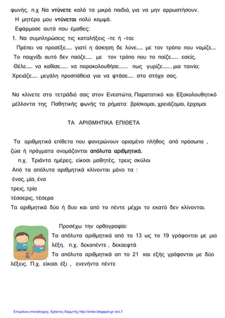xristx.blogspot.gr Χρήστος Χαρµπής
φωνής. π.χ Να ντύνετεντύνετεντύνετεντύνετε καλά τα µικρά παιδιά, για να µην αρρωστήσουν.
Η µητέρα µου ντύνεταιντύνεταιντύνεταιντύνεται πολύ κοµψά.
Εφάρµοσε αυτά που έµαθες:
1. Να συµπληρώσεις τις καταλήξεις -τε ή -ται:
Πρέπει να προσέξε…… γιατί η άσκηση δε λύνε…… µε τον τρόπο που νοµίζε….
Το παιχνίδι αυτό δεν παόζε…… µε τον τρόπο που το παίζε……. εσείς.
Θέλε…… να καθίσε……. να παρακολουθήσε…….. πως γυρίζε…….. µια ταινία;
Χρειάζε…… µεγάλη προσπάθεια για να φτάσε…… στο στόχο σας.
Να κλίνετε στο τετράδιό σας στον Ενεστώτα, Παρατατικό και Εξακολουθητικό
µέλλοντα της Παθητικής φωνής τα ρήµατα: βρίσκοµαι, χρειάζοµαι, έρχοµαι
ΤΑ ΑΡΙΘΜΗΤΙΚΑ ΕΠΙΘΕΤΑ
Τα αριθµητικά επίθετα που φανερώνουν ορισµένο πλήθος από πρόσωπα ,
ζώα ή πράγµατα ονοµάζονται απόλυτα αριθµητικά.απόλυτα αριθµητικά.απόλυτα αριθµητικά.απόλυτα αριθµητικά.
π.χ. Τριάντα ηµέρες, είκοσι µαθητές, τρεις σκύλοι
Από τα απόλυτα αριθµητικά κλίνονται µόνο τα :
ένας, µία, ένα
τρεις, τρία
τέσσερις, τέσερα
Τα αριθµητικά δύο ή δυο και από το πέντε µέχρι το εκατό δεν κλίνονται.
Προσέχω την ορθογραφία:
Τα απόλυτα αριθµητικά από το 13 ως το 19 γράφονται µε µια
λέξη. π.χ. δεκαπέντε , δεκαεφτά
Τα απόλυτα αριθµητικά απ το 21 και εξής γράφονται µε δύο
λέξεις. Π.χ. είκοσι έξι , ενενήντα πέντε
Επιμέλεια επανάληψης: Χρήστος Χαρμπής http://xristx.blogspot.gr σελ.7
 