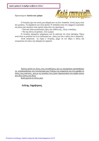 xristx.blogspot.gr Χρήστος Χαρµπής
Προτεινόµενο Ακούω και γράφω
Ο Αντρέας έχει και αυτός µια αδερφή που τη λένε Ασπασία. Αυτός όµως είναι
πιο µεγάλος. Τα παράπονα του είναι πολλά. Η Ασπασία είναι ένα εξάχρονο κοριτσάκι
και φέτος που πηγαίνει στην πρώτη τάξη όλοι την προσέχουν.
− Εσύ που είσαι µεγαλύτερος έχεις την ευθύνη της , έλεγε ο πατέρας.
− Να της κάνεις τα χατίρια , λέει η µαµά.
Ο Αντρέας παραµένει ψύχραιµος και δε φαίνεται ότι είναι ζηλιάρης. Όµως
αυτό είναι το µυστικό του ή το ελάττωµά του , όπως του λέει ο φίλος του ο ∆αµιανός.
Αυτά σκέφτεται τη νύχτα ο Αντρέας, µέχρι να τον πάρει ο ύπνος και
ονειρεύεται ότι κάνει την αδερφή του αόρατη!
Χρόνια πολλά σε όλους τους συναδέλφους που µε αξιοπρέπεια προσπαθούµε
να ανταποκριθούµε στο λειτούργηµά µας! Επίσης ένα ευχαριστώ και ένα µπράβο σε
όλους τους εκπ/κους , που µε τις εργασίες τους έχουν δηµιουργήσει ένα κόµβο εκπ/κο
που δίνει λύσεις και ιδέες!
Καλή χρονιά σε όλους µας!
Λώλης ∆ηµήτριος
Αφού γράψετε το άρθρο να βάλετε τίτλο4444
Επιμέλεια επανάληψης: Χρήστος Χαρμπής http://xristx.blogspot.gr σελ.70
 