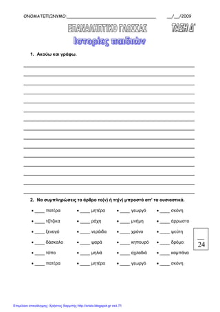 ΟΝΟΜΑΤΕΠΩΝΥΜΟ:___________________________________ __/__/2009
xristx.blogspot.gr Χρήστος Χαρµπής
1. Ακούω και γράφω.
_______________________________________________________________
_______________________________________________________________
_______________________________________________________________
_______________________________________________________________
_______________________________________________________________
_______________________________________________________________
_______________________________________________________________
_______________________________________________________________
_______________________________________________________________
_______________________________________________________________
_______________________________________________________________
_______________________________________________________________
_______________________________________________________________
_______________________________________________________________
_______________________________________________________________
2. Να συµπληρώσεις το άρθρο το(ν) ή τη(ν) µπροστά απ’ τα ουσιαστικά.
• ____ πατέρα • ____ µητέρα • ____ γεωργό • ____ σκόνη
• ____ τζίτζικα • ____ ράχη • ____ µνήµη • ____ άρρωστο
• ____ ξεναγό • ____ νεράιδα • ____ χρόνο • ____ ψεύτη
• ____ δάσκαλο • ____ ψαρά • ____ κηπουρό • ____ δρόµο
• ____ τόπο • ____ µηλιά • ____ αχλαδιά • ____ καµπάνα
• ____ πατέρα • ____ µητέρα • ____ γεωργό • ____ σκόνη
24
Επιμέλεια επανάληψης: Χρήστος Χαρμπής http://xristx.blogspot.gr σελ.71
 