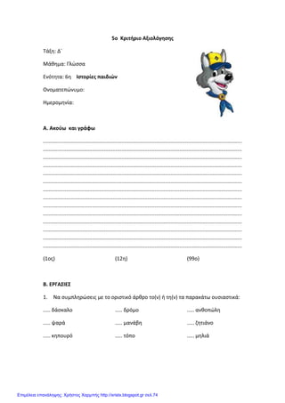 Xristx.blogspot.gr Χρήστος Χαρμπής
5ο Κριτήριο Αξιολόγησης
Τάξη: Δ΄
Μάθημα: Γλώσσα
Ενότητα: 6η Ιστορίες παιδιών
Ονοματεπώνυμο:
Ημερομηνία:
Α. Ακούω και γράφω
.........................................................................................................................................
.........................................................................................................................................
.........................................................................................................................................
.........................................................................................................................................
.........................................................................................................................................
.........................................................................................................................................
.........................................................................................................................................
.........................................................................................................................................
.........................................................................................................................................
.........................................................................................................................................
.........................................................................................................................................
.........................................................................................................................................
.........................................................................................................................................
.........................................................................................................................................
(1ος) (12η) (99ο)
Β. ΕΡΓΑΣΙΕΣ
1. Να συμπληρώσεις με το οριστικό άρθρο το(ν) ή τη(ν) τα παρακάτω ουσιαστικά:
..... δάσκαλο
..... ψαρά
..... κηπουρό
..... δρόμο
..... μανάβη
..... τόπο
..... ανθοπώλη
..... ζητιάνο
..... μηλιά
Επιμέλεια επανάληψης: Χρήστος Χαρμπής http://xristx.blogspot.gr σελ.74
 