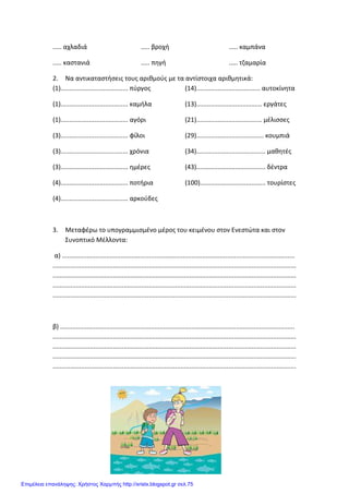 Xristx.blogspot.gr Χρήστος Χαρμπής
..... αχλαδιά
..... καστανιά
..... βροχή
..... πηγή
..... καμπάνα
..... τζαμαρία
2. Να αντικαταστήσεις τους αριθμούς με τα αντίστοιχα αριθμητικά:
(1)...................................... πύργος
(1)...................................... καμήλα
(1)...................................... αγόρι
(3)...................................... φίλοι
(3)...................................... χρόνια
(3)...................................... ημέρες
(4)...................................... ποτήρια
(4)...................................... αρκούδες
(14).................................... αυτοκίνητα
(13)..................................... εργάτες
(21)..................................... μέλισσες
(29)...................................... κουμπιά
(34)....................................... μαθητές
(43)....................................... δέντρα
(100)..................................... τουρίστες
3. Μεταφέρω το υπογραμμισμένο μέρος του κειμένου στον Ενεστώτα και στον
Συνοπτικό Μέλλοντα:
α) ...................................................................................................................................
.........................................................................................................................................
.........................................................................................................................................
.........................................................................................................................................
.........................................................................................................................................
β) ....................................................................................................................................
.........................................................................................................................................
.........................................................................................................................................
.........................................................................................................................................
.........................................................................................................................................
Επιμέλεια επανάληψης: Χρήστος Χαρμπής http://xristx.blogspot.gr σελ.75
 