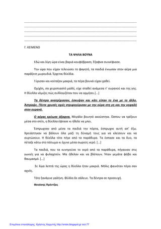 Xristx.blogspot.gr Χρήστος Χαρμπής
.........................................................................................................................................
.........................................................................................................................................
.........................................................................................................................................
.........................................................................................................................................
.........................................................................................................................................
Γ. ΚΕΙΜΕΝΟ
TA ΨΗΛΑ ΒΟΥΝΑ
Εδώ και λίγη ώρα είναι βαριά κουφόβραση. Έξαφνα συννέφιασε.
Την ώρα που είχαν τελειώσει το φαγητό, τα παιδιά ένιωσαν στον αέρα μια
παράξενη μυρουδιά. Έρχεται θύελλα.
Γύρισαν και κοίταξαν μακριά, τα πέρα βουνά είχαν χαθεί.
Ομίχλη, σα χειροπιαστό μαλλί, είχε σταθεί ανάμεσα τ’ ουρανού και της γης.
Η θύελλα νόμιζες πώς συλλογιζόταν που να ορμήσει.[...]
Τα δέντρα ανατρίχιασαν, έσκυψαν και κάτι είπαν το ένα με το άλλο.
Άστραψε. Πέντε χρυσές οχιές στριφογύρισαν με την ούρα στη γη και την κεφαλή
στον ουρανό.
Ο αέρας κρύωσε άξαφνα. Μεγάλο βουητό ακούστηκε. Ώσπου να τρέξουν
μέσα στο σπίτι, η θύελλα έφτασε κι ήθελε να μπει.
Έσπρωχναν από μέσα τα παιδιά την πόρτα, έσπρωχνε αυτή απ’ έξω.
Χρειάστηκαν να βάλουν όλα μαζί τη δύναμή τους για να κλείσουν και να
συρτώσουν. Η θύελλα τότε πήγε από τα παράθυρα. Τα έσπασε και τα δυο, τα
πέταξε κάτω στο πάτωμα κι έχυνε μέσα σωρούς νερό. [...]
Τα παιδιά, που τα κυνηγούσε το νερό από τα παράθυρα, πήγαιναν στις
γωνιές για να φυλαχτούν. Μα ήθελαν και να βλέπουν. Ήταν γεμάτα φόβο και
θαυμασμό. [...]
Σε λίγα λεπτά της ώρας η θύελλα ήταν μακριά. Μόλις φαινόταν πέρα σαν
αχνός.
Τότε ξανάγινε γαλήνη. Φύλλο δε σάλευε. Τα δέντρα σε προσευχή.
Θανάσης Πρέντζας
Επιμέλεια επανάληψης: Χρήστος Χαρμπής http://xristx.blogspot.gr σελ.77
 