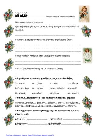 ONOMA:………………………………….. Κριτήριο ενότητας 6 Ανθολόγιο σελ.132
Η Κατερίνα και ο Αόρατος στο σκοτάδι
1)Πόσες φορές χρειάζεται να πει η μητέρα στην Κατερίνα να πάει να
κοιμηθεί;
…………………………………………………………………………………………………….
2) Τι κάνει η μαμά στην Κατερίνα όταν την πηγαίνει για ύπνο;
………………………………………………………………………………………………………………
………………………………………………………………………………………………………………
………………………………………………………………………………………………………………
3) Πώς νιώθει η Κατερίνα όταν μένει μόνη της στο κρεβάτι;
………………………………………………………………………………………………………………
………………………………………………………………………………………………………………
4) Ποιος βοηθάει την Κατερίνα να νιώσει καλύτερα;
………………………………………………………………………………………………………………
5) Συμπλήρωσε το –ν όπου χρειάζεται, στις παρακάτω λέξεις:
Τη.. ημέρα τη.. χώρα τη.. ώρα τη.. Αθήνα
Αυτή.. τη.. ώρα τη.. κοίταξε αυτή.. πρόσεξε στη.. αυλή
Δε.. μπορώ μη.. μιλάτε Δε.. θέλω μη.. ομιλείτε
6) Να συμπληρώσετε το –ε- που λείπει στα παρακάτω ρήματα:
χτενίζουμ…, χτενίζομ…, φωτίζοντ…, χαίροντ…, ακούτ…, ακουγόμαστ…,
ακούγομ…, σκέφτομ…, δίνουμ…, κάνετ…, μαγειρεύοντ…, πλένοντ..,
7) Να σχηματίσετε σύνθετες λέξεις με πρώτο συνθετικό το ημι- που
σημαίνει μισό:
ημί+κρανίο=………………………………. ημί+κυκλικό=……………………………..
ημί+ορεινός=………………………………. ημί+σκληρό=…………………………………
Επιμέλεια επανάληψης: Χρήστος Χαρμπής http://xristx.blogspot.gr σελ.78
 