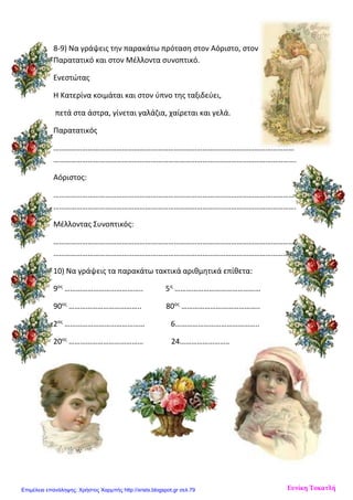 8-9) Να γράψεις την παρακάτω πρόταση στον Αόριστο, στον
Παρατατικό και στον Μέλλοντα συνοπτικό.
Ενεστώτας
Η Κατερίνα κοιμάται και στον ύπνο της ταξιδεύει,
πετά στα άστρα, γίνεται γαλάζια, χαίρεται και γελά.
Παρατατικός
………………………………………………………………………………………………………………
……………………………………………………………………………………………………………….
Αόριστος:
………………………………………………………………………………………………………………
……………………………………………………………………………………………………………….
Μέλλοντας Συνοπτικός:
………………………………………………………………………………………………………………
……………………………………………………………………………………………………………….
10) Να γράψεις τα παρακάτω τακτικά αριθμητικά επίθετα:
9ος
………………………………….. 5η
………………………………………
90ος
……………………………….. 80ος
…………………………………..
2ος
…………………………………… 6……………………………………..
20ος
………………………………… 24……………………………………...
Ευνίκη ΤοκατλήΕπιμέλεια επανάληψης: Χρήστος Χαρμπής http://xristx.blogspot.gr σελ.79
 