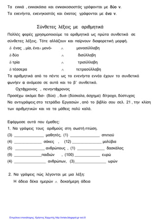 xristx.blogspot.gr Χρήστος Χαρµπής
Τα εννννννννιά , εννννννννιακόσια και εννννννννιακοσιοστός γράφονται µε δύο νδύο νδύο νδύο ν.
Τα εννννενήντα, εννννενηκοστός και έννννατος γράφονται µε ένα νένα νένα νένα ν.
Σύνθετες λέξεις µε αριθµητικά
Πολλές φορές χρησιµοποιούµε τα αριθµητικά ως πρώτα συνθετικά σε
σύνθετες λέξεις. Τότε αλλάζουν και παίρνουν διαφορετική µορφή.
δ ένας , µία, ένα∧ µονό- ∧ µονοσύλλαβη
δ δύο ∧ δισύλλαβη
δ τρία ∧ τρισύλλαβη
δ τέσσερα ∧ τετρασύλλαβη
Τα αριθµητικά από το πέντε ως το ενενήντα εννέα έχουν το συνδετικό
φωνήεν αααα ανάµεσα σε αυτά και το β΄ συνθετικό.
Οχτάάάάχρονος , πενηντάάάάχρονος
Προσέχω ακόµα: δισ- (δύο) , δυσ- (δύσκολα, άσχηµα) δίτροχο, δύστυχος
Να αντιγράψεις στο τετράδιο Εργασιών , από το βιβλίο σου σελ. 21 , την κλίση
των αριθµητικών και να τα µάθεις πολύ καλά.
Εφάρµοσε αυτά που έµαθες:
1. Να γράψεις τους αριθµούς στη σωστή πτώση.
(3) ______________ µαθητές, (1) ______________ σπιτιού
(4) _____________ σάκες , (12) ______________ µολύβια
(5) ______________ ανθρώπους , (1) _____________ δασκάλας
(9) _____________παιδιών , (100) ____________ ευρώ
(4) _______________ ανθρώπων, (3)_______________ ωρών
2. Να γράψεις πώς λέγονται µε µια λέξη:
Η άδεια δέκα ηµερών ∧ δεκαήµερη άδεια
Επιμέλεια επανάληψης: Χρήστος Χαρμπής http://xristx.blogspot.gr σελ.8
 