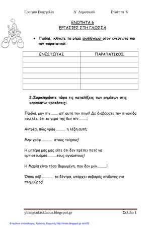 Γραίγου Ευαγγελία Δ΄ Δημοτικού Ενότητα 6
ylikogiadasklaous.blogspot.gr Σελίδα 1
ΓΝΟΣΗΣΑ 6
ΓΡΓΑ΢ΙΓ΢ ΢ΣΗ ΓΛΩ΢΢Α
 Παηδηά, θιίκεηε ημ νήμα αηζζάκμμαη ζημκ εκεζηώηα θαη
ημκ παναηαηηθό:
ΓΝΓ΢ΣΩΣΑ΢ ΠΑΡΑΣΑΣΙΚΟ΢
2.Σομπιενώζηε ηώνα ηηξ θαηαιήλεηξ ηςκ νεμάηςκ ζηηξ
παναθάης πνμηάζεηξ:
Παηδηά, μεκ πίκ……… απ’ αοηή ηεκ πεγή! Δε δηαβάζαηε ηεκ πηκαθίδα
πμο ιέεη όηη ημ κενό ηεξ δεκ πίκ……….;
Ακηνέα, πώξ γνάθ………… ε ιέλε αοηή;
Μεκ γνάθ…………. ζημοξ ημίπμοξ!
Η μεηένα μαξ μαξ είπε όηη δεκ πνέπεη πμηέ κα
εμπηζηεοόμαζ………..ημοξ αγκώζημοξ!
Η Μανία είκαη ηόζμ ζομςμέκε, πμο δεκ μηιη………..!
Όπμο θόβ………….. ηα δέκηνα, οπάνπεη ζμβανόξ θίκδοκμξ γηα
πιεμμύνεξ!
Επιμέλεια επανάληψης: Χρήστος Χαρμπής http://xristx.blogspot.gr σελ.82
 