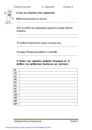 Γραίγου Ευαγγελία Δ΄ Δημοτικού Ενότητα 6
ylikogiadasklaous.blogspot.gr Σελίδα 2
3.Από ημκ εκεζηώηα ζημκ παναηαηηθό:
Βαζηά ζηςπή απιώκεηαη πακημύ.
………………………………………………………………………………………………………………
Από ηα θιαδηά ηεξ θιεμαηανηάξ θνέμμκηαη μεγάια ηζαμπηά
ζηαθύιηα.
………………………………………………………………………………………………………………
………………………………………………………………………………………………………………
Σα παηδηά επηζθέπημκηαη ζοπκά ηε γηαγηά ημοξ.
………………………………………………………………………………………………………………
Ο μηθνόξ Πακαγηώηεξ θμβάηαη ημ ζθμηάδη.
………………………………………………………………………………………………………………
4.Γνάθς ημοξ παναθάης ανηζμμύξ μιμγνάθςξ με ηε
βμήζεηα ηςκ ανηζμεηηθώκ (απόιοηςκ θαη ηαθηηθώκ):
18
29
33
48
54
66
82
99
35μξ
48ε
88μ
99μξ
Επιμέλεια επανάληψης: Χρήστος Χαρμπής http://xristx.blogspot.gr σελ.83
 