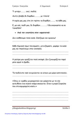 Γραίγου Ευαγγελία Δ΄Δημοτικού Ενότητα 6
ylikogiadasklous.blogspot.gr Σελίδα 2
Τη θηηάπκ……….. εθεί, παηδηά;
Αοηή ε βιάβε δε δημνζώκ…………. με ηίπμηα!
Η θονία μαξ μαξ είπε όηη πνέπεη κα δημνζώκ……….. ηα ιάζε μαξ.
Ε, μα εζύ, παηδί μμο, δε δημνζώκ…………….! Θα ακαγθαζηώ κα ζε
ηημωνήζω!
 Από τξμ εμεστώτα στξμ παοατατικό:
Δεκ αηζζάκμμαη πμιύ θαιά. Ζαιίδμμαη θαη θνοώκω!
…………………………………………………………………………………………………………………
Κάζε Κονηαθή πνωί πιεκόμαζηε, πηεκηδόμαζηε, θμνάμε ηα θαιά
μαξ θαη πεγαίκμομε ζηεκ εθθιεζία.
…………………………………………………………………………………………………………………
…………………………………………………………………………………………………………………
Η μεηένα μμο ενγάδεηαη πμιύ ζθιενά. Δεκ λεθμονάδεηαη πανά
μόκμ ανγά ημ βνάδο.
…………………………………………………………………………………………………………………
………………………………………………………………………………………………………………..
Τα παηδηά ζημ κεζί μκεηνεύμκηαη κα γίκμοκ μηα μένα θαπεηακαίμη.
………………………………………………………………………………………………………………
«Όιεξ μη κηθάδεξ πεηνμθνμημύκ θαη παίνμκηαη με ηα κέα
αοηά.Μόκμ έκα ζηγακό θιάμα αθμύγεηαη. Είκαη ε μηθνή Σμθμύια
πμο ζηεκαπωνεμέκε θιαίεη.»
…………………………………………………………………………………………………………………
…………………………………………………………………………………………………………………
…………………………………………………………………………………………………………………
………………………………………………………………………………………………………………..
Επιμέλεια επανάληψης: Χρήστος Χαρμπής http://xristx.blogspot.gr σελ.86
 