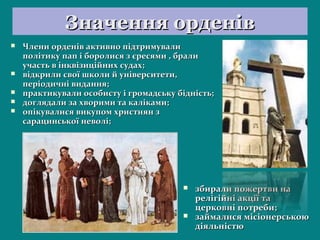 Значення орденівЗначення орденів
 Члени орденів активно підтримувалиЧлени орденів активно підтримували
політику пап і боролися з єресями , бралиполітику пап і боролися з єресями , брали
участь в інквізиційних судах;участь в інквізиційних судах;
 відкрили свої школи й університети,відкрили свої школи й університети,
періодичні видання;періодичні видання;
 практикували особисту і громадську бідність;практикували особисту і громадську бідність;
 доглядали за хворими та каліками;доглядали за хворими та каліками;
 опікувалися викупом християн зопікувалися викупом християн з
сарацинської неволі;сарацинської неволі;
 збирали пожертви назбирали пожертви на
релігійні акції тарелігійні акції та
церковні потреби;церковні потреби;
 займалися місіонерськоюзаймалися місіонерською
діяльністюдіяльністю
 