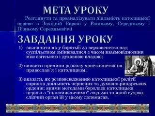Розглянути та проаналізувати діяльність католицької
церкви в Західній Європі у Ранньому, Середньому і
Пізньому Середньовіччі
1) визначити як у боротьбі за верховенство над
суспільством змінювалися з часом взаємовідносини
між світською і духовною владою;
2) виявити причини розколу християнства на
православ`я і католицизм;
3) вказати, як розповсюдженню католицької релігії
сприяла діяльність чернечих та духовно-рицарських
орденів; якими методами боролася католицька
церква з "інакомислячими" людьми та який судово-
слідчий орган їй у цьому допомагав.
 