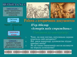 Світська
влада
Церковна
влада
Королі , імператори
Папа Римський
Симонія –
купівля і продаж
церковних посад
або духовного сану
Інвеститура –
право призначати і
затверджувати
єпископів
1. Чому, на ваш погляд, католицька церква
втрачала свій авторитет?
2. Які риси характеру духовенства піддає
критиці автор?
3. Як дії таких священиків могли вплинути
на мораль суспільства?
П’єр Абеляр
«Історія моїх страждань»:
 