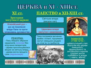 РЕФОРМА:
- Папу обирало зібрання
кардиналів (конклав) без
втручання імператорів;
- церква проголошувалася
вищою за світську владу;
- церква могла прощати
гріхи (індульгенція)
Клюнійський рух –
рух за посилення
влади Папи та проти
зловживань духовенства
Зростання
могутності церкви
ХІ ст. ПАПСТВО в ХІІ-ХІІІ ст.
Церковна влада
(могутня і незалежна)
Інокентій ІІІ
(1198-1216) –
наймогутніший з пап.
Відлучив від церкви
німецького,
французького та
англійського королів
(піддані могли
позбавити їх влади
і, навіть, вбити)
Світська влада
(васали пап)
Папи посприяли вигнанню
арабів з Іспанії, підтримали
наступ німецьких рицарів
на слов`ян та прибалтів
 