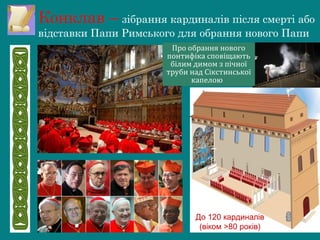 Конклав – зібрання кардиналів після смерті або
відставки Папи Римського для обрання нового Папи
Про обрання нового
понтифіка сповіщають
білим димом з пічної
труби над Сікстинської
капелою
До 120 кардиналів
(віком >80 років)
 