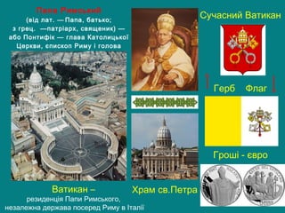 Храм св.Петра
Папа Римський
(від лат. — Папа, батько;
з грец.  —патріарх, священик) —
або Понтифік — глава Католицької
Церкви, єпископ Риму і голова
держави Ватикан
Герб Флаг
Сучасний Ватикан
Гроші - євро
Ватикан –
резиденція Папи Римського,
незалежна держава посеред Риму в Італії
 