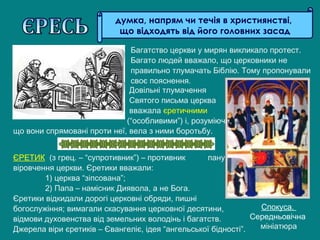 думка, напрям чи течія в християнстві,
що відходять від його головних засад
ЄРЕТИК (з грец. – “супротивник”) – противник пануючого
віровчення церкви. Єретики вважали:
1) церква “зіпсована”;
2) Папа – намісник Диявола, а не Бога.
Єретики відкидали дорогі церковні обряди, пишні
богослужіння; вимагали скасування церковної десятини,
відмови духовенства від земельних володінь і багатств.
Джерела віри єретиків – Євангеліє, ідея “ангельської бідності”.
Спокуса.
Середньовічна
мініатюра
Довільні тлумачення
Святого письма церква
вважала єретичними
(“особливими”) і, розуміючи,
що вони спрямовані проти неї, вела з ними боротьбу.
Багатство церкви у мирян викликало протест.
Багато людей вважало, що церковники не
правильно тлумачать Біблію. Тому пропонували
своє пояснення.
 