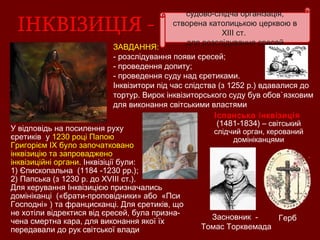 судово-слідча організація,
створена католицькою церквою в
XIII ст.
для розслідування єресей
ЗАВДАННЯ:
- розслідування появи єресей;
- проведення допиту;
- проведення суду над єретиками.
Інквізитори під час слідства (з 1252 р.) вдавалися до
тортур. Вирок інквізиторського суду був обов`язковим
для виконання світськими властями
Герб
Іспанська інквізиція
(1481-1834) – світський
слідчий орган, керований
домініканцями
Засновник -
Томас Торквемада
У відповідь на посилення руху
єретиків у 1230 році Папою
Григорієм ІХ було започатковано
інквізицію та запроваджено
інквізиційні органи. Інквізіції були:
1) Єпископальна (1184 -1230 рр.);
2) Папська (з 1230 р. до ХVІІІ ст.).
Для керування Інквізицією призначались
домініканці («брати-проповідники» або «Пси
Господні» ) та францисканці. Для єретиків, що
не хотіли відректися від єресей, була призна-
чена смертна кара, для виконання якої їх
передавали до рук світської влади
 